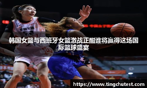 韩国女篮与西班牙女篮激战正酣谁将赢得这场国际篮球盛宴